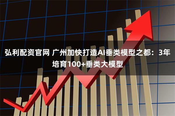 弘利配资官网 广州加快打造AI垂类模型之都：3年培育100+垂类大模型