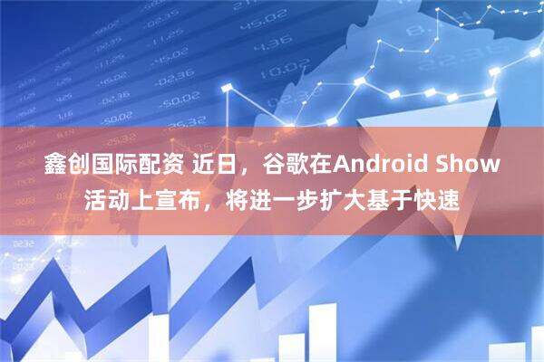 鑫创国际配资 近日，谷歌在Android Show活动上宣布，将进一步扩大基于快速